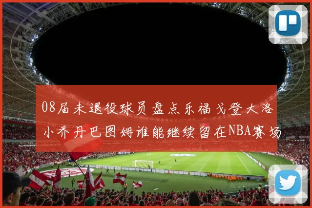 08届未退役球员盘点乐福戈登大洛小乔丹巴图姆谁能继续留在NBA赛场上