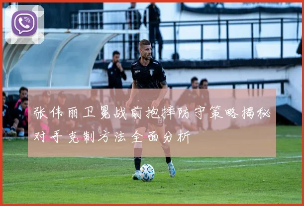 张伟丽卫冕战前抱摔防守策略揭秘对手克制方法全面分析