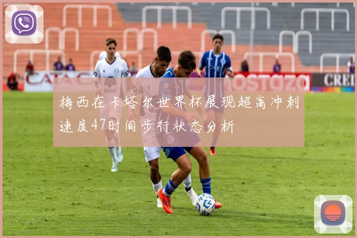 梅西在卡塔尔世界杯展现超高冲刺速度47时间步行状态分析