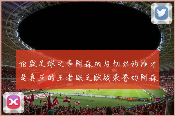 伦敦足球之争阿森纳与切尔西谁才是真正的王者缺乏欧战荣誉的阿森纳如何反击