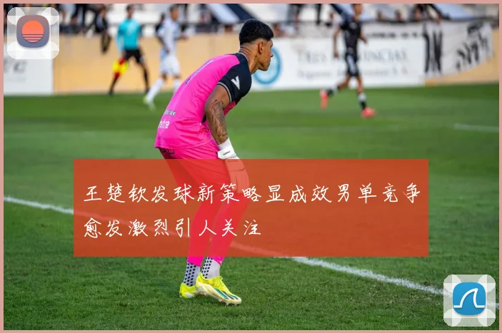 王楚钦发球新策略显成效男单竞争愈发激烈引人关注