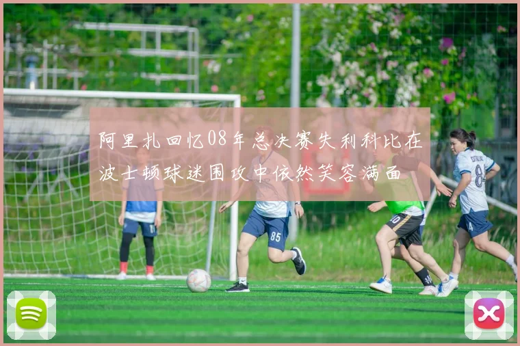 阿里扎回忆08年总决赛失利科比在波士顿球迷围攻中依然笑容满面
