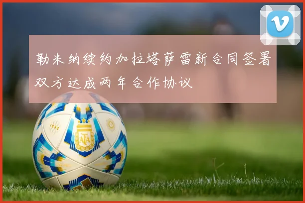勒米纳续约加拉塔萨雷新合同签署双方达成两年合作协议