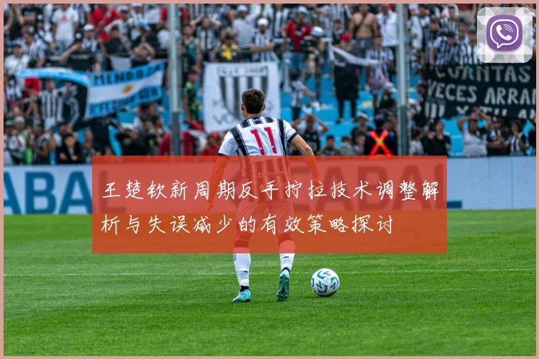 王楚钦新周期反手拧拉技术调整解析与失误减少的有效策略探讨