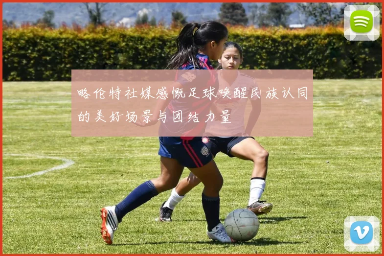 略伦特社媒感慨足球唤醒民族认同的美好场景与团结力量
