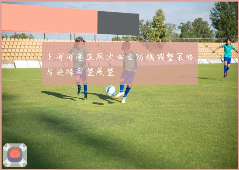 上海海港亚冠次回合防线调整策略与逆转希望展望